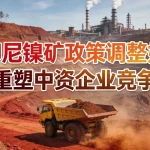 印尼镍矿政策调整如何重塑中资企业竞争力